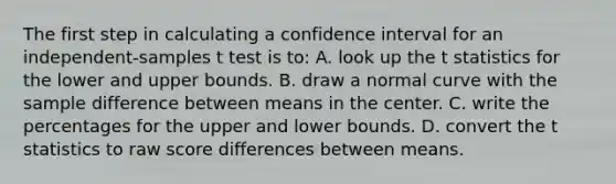 The first step in calculating a confidence interval for an independent-samples t test is to: A. look up the t statistics for the lower and upper bounds. B. draw a normal curve with the sample difference between means in the center. C. write the percentages for the upper and lower bounds. D. convert the t statistics to raw score differences between means.