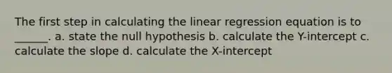 The first step in calculating the linear regression equation is to ______. a. state the null hypothesis b. calculate the Y-intercept c. calculate the slope d. calculate the X-intercept