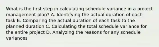 What is the first step in calculating schedule variance in a project management plan? A. Identifying the actual duration of each task B. Comparing the actual duration of each task to the planned duration C. Calculating the total schedule variance for the entire project D. Analyzing the reasons for any schedule variances