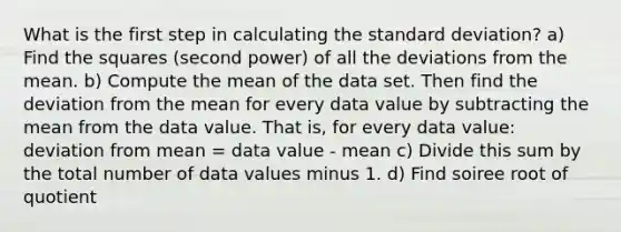 What is the first step in calculating the standard deviation? a) Find the squares (second power) of all the deviations from the mean. b) Compute the mean of the data set. Then find the deviation from the mean for every data value by subtracting the mean from the data value. That is, for every data value: deviation from mean = data value - mean c) Divide this sum by the total number of data values minus 1. d) Find soiree root of quotient