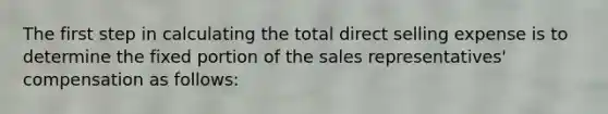 The first step in calculating the total direct selling expense is to determine the fixed portion of the sales representatives' compensation as follows: