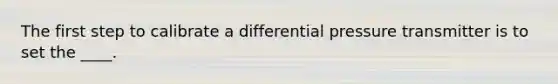 The first step to calibrate a differential pressure transmitter is to set the ____.