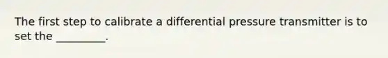 The first step to calibrate a differential pressure transmitter is to set the _________.