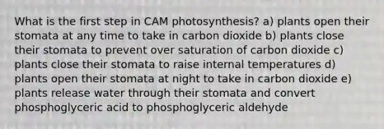 What is the first step in CAM photosynthesis? a) plants open their stomata at any time to take in carbon dioxide b) plants close their stomata to prevent over saturation of carbon dioxide c) plants close their stomata to raise internal temperatures d) plants open their stomata at night to take in carbon dioxide e) plants release water through their stomata and convert phosphoglyceric acid to phosphoglyceric aldehyde