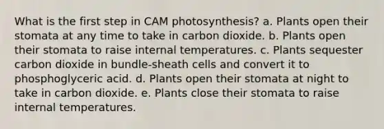 What is the first step in CAM photosynthesis? a. Plants open their stomata at any time to take in carbon dioxide. b. Plants open their stomata to raise internal temperatures. c. Plants sequester carbon dioxide in bundle-sheath cells and convert it to phosphoglyceric acid. d. Plants open their stomata at night to take in carbon dioxide. e. Plants close their stomata to raise internal temperatures.