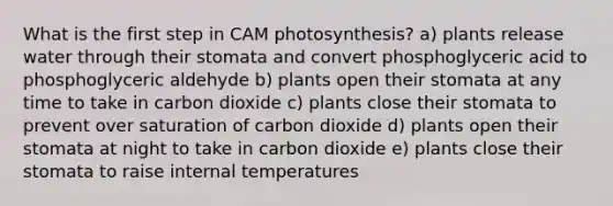 What is the first step in CAM photosynthesis? a) plants release water through their stomata and convert phosphoglyceric acid to phosphoglyceric aldehyde b) plants open their stomata at any time to take in carbon dioxide c) plants close their stomata to prevent over saturation of carbon dioxide d) plants open their stomata at night to take in carbon dioxide e) plants close their stomata to raise internal temperatures