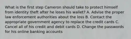 What is the first step Cameron should take to protect himself from identity theft after he loses his wallet? A. Advise the proper law enforcement authorities about the loss B. Contact the appropriate government agency to replace the credit cards C. Cancel all of his credit and debit cards D. Change the passwords for his online banking accounts