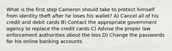 What is the first step Cameron should take to protect himself from identity theft after he loses his wallet? A) Cancel all of his credit and debit cards B) Contact the appropriate government agency to replace the credit cards C) Advise the proper law enforcement authorities about the loss D) Change the passwords for his online banking accounts