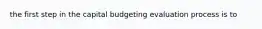 the first step in the capital budgeting evaluation process is to