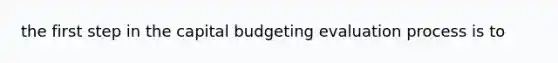 the first step in the capital budgeting evaluation process is to