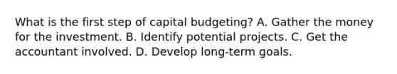 What is the first step of capital budgeting? A. Gather the money for the investment. B. Identify potential projects. C. Get the accountant involved. D. Develop long-term goals.