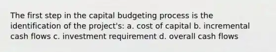 The first step in the capital budgeting process is the identification of the project's: a. cost of capital b. incremental cash flows c. investment requirement d. overall cash flows