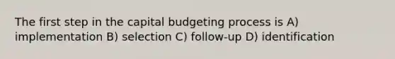 The first step in the capital budgeting process is A) implementation B) selection C) follow-up D) identification