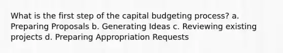 What is the first step of the capital budgeting process? a. Preparing Proposals b. Generating Ideas c. Reviewing existing projects d. Preparing Appropriation Requests