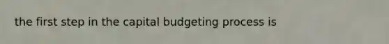 the first step in the capital budgeting process is