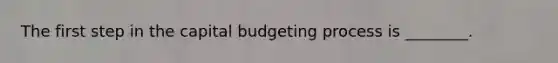 The first step in the capital budgeting process is​ ________.