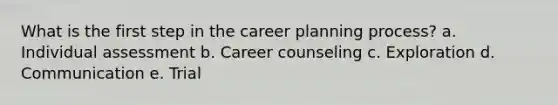 What is the first step in the career planning process? a. Individual assessment b. Career counseling c. Exploration d. Communication e. Trial