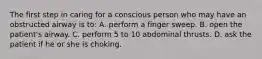 The first step in caring for a conscious person who may have an obstructed airway is to: A. perform a finger sweep. B. open the patient's airway. C. perform 5 to 10 abdominal thrusts. D. ask the patient if he or she is choking.