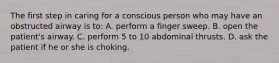 The first step in caring for a conscious person who may have an obstructed airway is to: A. perform a finger sweep. B. open the patient's airway. C. perform 5 to 10 abdominal thrusts. D. ask the patient if he or she is choking.