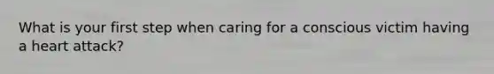What is your first step when caring for a conscious victim having a heart attack?
