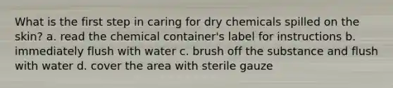 What is the first step in caring for dry chemicals spilled on the skin? a. read the chemical container's label for instructions b. immediately flush with water c. brush off the substance and flush with water d. cover the area with sterile gauze