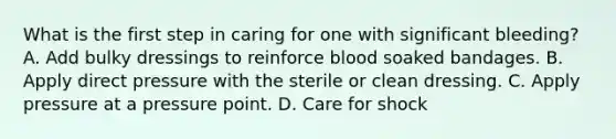 What is the first step in caring for one with significant bleeding? A. Add bulky dressings to reinforce blood soaked bandages. B. Apply direct pressure with the sterile or clean dressing. C. Apply pressure at a pressure point. D. Care for shock