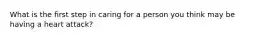 What is the first step in caring for a person you think may be having a heart attack?