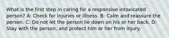 What is the first step in caring for a responsive intoxicated person? A: Check for injuries or illness. B: Calm and reassure the person. C: Do not let the person lie down on his or her back. D: Stay with the person, and protect him or her from injury.