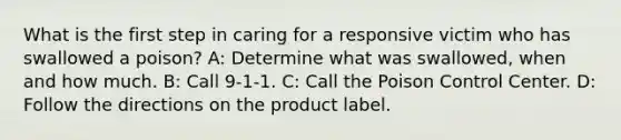 What is the first step in caring for a responsive victim who has swallowed a poison? A: Determine what was swallowed, when and how much. B: Call 9-1-1. C: Call the Poison Control Center. D: Follow the directions on the product label.