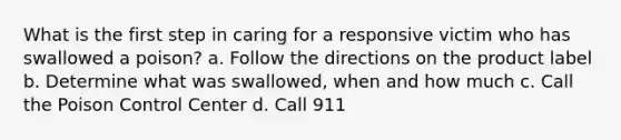 What is the first step in caring for a responsive victim who has swallowed a poison? a. Follow the directions on the product label b. Determine what was swallowed, when and how much c. Call the Poison Control Center d. Call 911