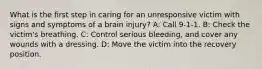 What is the first step in caring for an unresponsive victim with signs and symptoms of a brain injury? A: Call 9-1-1. B: Check the victim's breathing. C: Control serious bleeding, and cover any wounds with a dressing. D: Move the victim into the recovery position.