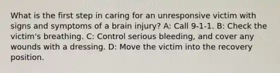 What is the first step in caring for an unresponsive victim with signs and symptoms of a brain injury? A: Call 9-1-1. B: Check the victim's breathing. C: Control serious bleeding, and cover any wounds with a dressing. D: Move the victim into the recovery position.