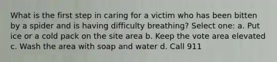 What is the first step in caring for a victim who has been bitten by a spider and is having difficulty breathing? Select one: a. Put ice or a cold pack on the site area b. Keep the vote area elevated c. Wash the area with soap and water d. Call 911