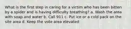 What is the first step in caring for a victim who has been bitten by a spider and is having difficulty breathing? a. Wash the area with soap and water b. Call 911 c. Put ice or a cold pack on the site area d. Keep the vote area elevated