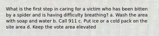 What is the first step in caring for a victim who has been bitten by a spider and is having difficulty breathing? a. Wash the area with soap and water b. Call 911 c. Put ice or a cold pack on the site area d. Keep the vote area elevated