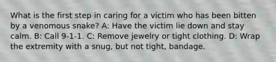 What is the first step in caring for a victim who has been bitten by a venomous snake? A: Have the victim lie down and stay calm. B: Call 9-1-1. C: Remove jewelry or tight clothing. D: Wrap the extremity with a snug, but not tight, bandage.