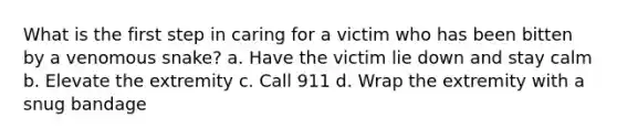 What is the first step in caring for a victim who has been bitten by a venomous snake? a. Have the victim lie down and stay calm b. Elevate the extremity c. Call 911 d. Wrap the extremity with a snug bandage