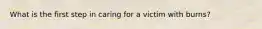 What is the first step in caring for a victim with burns?