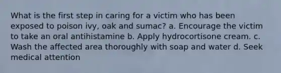 What is the first step in caring for a victim who has been exposed to poison ivy, oak and sumac? a. Encourage the victim to take an oral antihistamine b. Apply hydrocortisone cream. c. Wash the affected area thoroughly with soap and water d. Seek medical attention