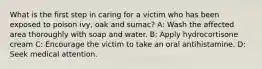 What is the first step in caring for a victim who has been exposed to poison ivy, oak and sumac? A: Wash the affected area thoroughly with soap and water. B: Apply hydrocortisone cream C: Encourage the victim to take an oral antihistamine. D: Seek medical attention.
