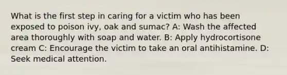 What is the first step in caring for a victim who has been exposed to poison ivy, oak and sumac? A: Wash the affected area thoroughly with soap and water. B: Apply hydrocortisone cream C: Encourage the victim to take an oral antihistamine. D: Seek medical attention.