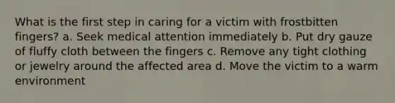 What is the first step in caring for a victim with frostbitten fingers? a. Seek medical attention immediately b. Put dry gauze of fluffy cloth between the fingers c. Remove any tight clothing or jewelry around the affected area d. Move the victim to a warm environment