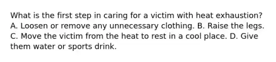 What is the first step in caring for a victim with heat exhaustion? A. Loosen or remove any unnecessary clothing. B. Raise the legs. C. Move the victim from the heat to rest in a cool place. D. Give them water or sports drink.