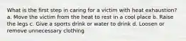 What is the first step in caring for a victim with heat exhaustion? a. Move the victim from the heat to rest in a cool place b. Raise the legs c. Give a sports drink or water to drink d. Loosen or remove unnecessary clothing