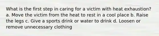 What is the first step in caring for a victim with heat exhaustion? a. Move the victim from the heat to rest in a cool place b. Raise the legs c. Give a sports drink or water to drink d. Loosen or remove unnecessary clothing