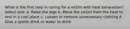 What is the first step in caring for a victim with heat exhaustion? Select one: a. Raise the legs b. Move the victim from the heat to rest in a cool place c. Loosen or remove unnecessary clothing d. Give a sports drink or water to drink