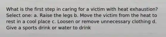 What is the first step in caring for a victim with heat exhaustion? Select one: a. Raise the legs b. Move the victim from the heat to rest in a cool place c. Loosen or remove unnecessary clothing d. Give a sports drink or water to drink