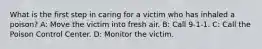 What is the first step in caring for a victim who has inhaled a poison? A: Move the victim into fresh air. B: Call 9-1-1. C: Call the Poison Control Center. D: Monitor the victim.