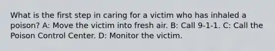 What is the first step in caring for a victim who has inhaled a poison? A: Move the victim into fresh air. B: Call 9-1-1. C: Call the Poison Control Center. D: Monitor the victim.