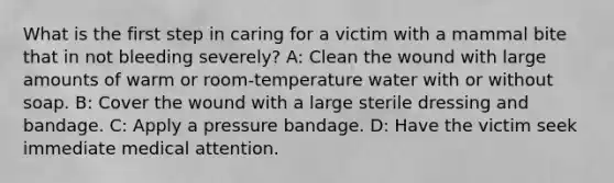 What is the first step in caring for a victim with a mammal bite that in not bleeding severely? A: Clean the wound with large amounts of warm or room-temperature water with or without soap. B: Cover the wound with a large sterile dressing and bandage. C: Apply a pressure bandage. D: Have the victim seek immediate medical attention.